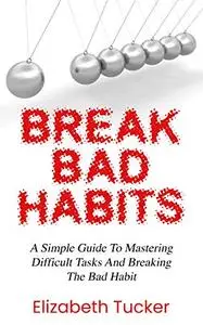 Breaking Bad Habits: A Simple Guide To Mastering Difficult Task And Breaking The Bad Habit