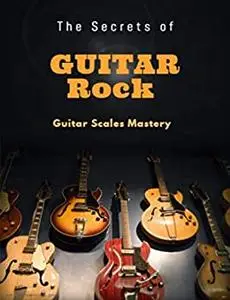 The Secrets of Rock Guitar: How to Solo Effortlessly and Create Your Own Music Even If You Don't Know What A Scale Is