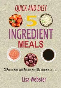 Quick And Easy 5 Ingredient Meals: 75 Simple Homemade Recipes With 5 Ingredients Or Less