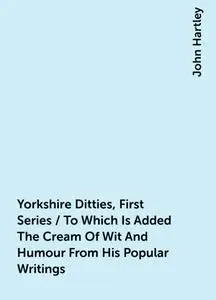 «Yorkshire Ditties, First Series / To Which Is Added The Cream Of Wit And Humour From His Popular Writings» by John Hart