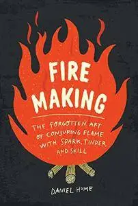 Fire Making: The Forgotten Art of Conjuring Flame with Spark, Tinder, and Skill