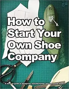 How to Start Your Own Shoe Company: A start-up guide to designing, manufacturing, and marketing shoes