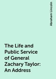 «The Life and Public Service of General Zachary Taylor: An Address» by Abraham Lincoln