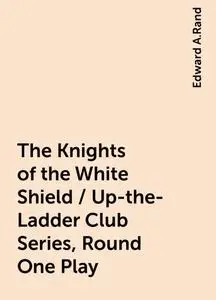 «The Knights of the White Shield / Up-the-Ladder Club Series, Round One Play» by Edward A.Rand