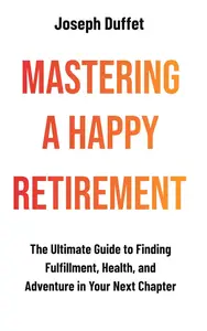 Mastering a Happy Retirement: The Ultimate Guide to Finding Fulfillment, Health, and Adventure in Your Next Chapter
