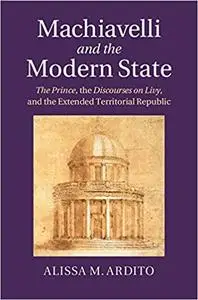 Machiavelli and the Modern State: The Prince, the Discourses on Livy, and the Extended Territorial Republic
