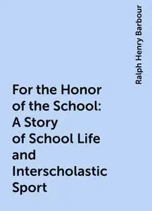 «For the Honor of the School: A Story of School Life and Interscholastic Sport» by Ralph Henry Barbour