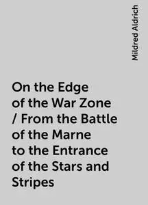 «On the Edge of the War Zone / From the Battle of the Marne to the Entrance of the Stars and Stripes» by Mildred Aldrich