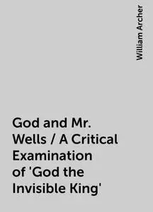 «God and Mr. Wells / A Critical Examination of 'God the Invisible King'» by William Archer