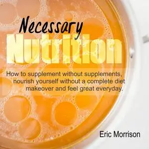 «Necessary Nutrition: How To Supplement Without Supplements, Nourish Yourself Without A Complete Diet Makeover And Feel