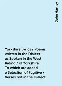 «Yorkshire Lyrics / Poems written in the Dialect as Spoken in the West Riding / of Yorkshire. To which are added a Selec
