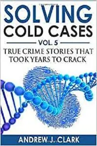 Solving Cold Cases Vol. 5: True Crime Stories that Took Years to Crack (True Crime Cold Cases Solved)