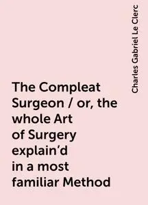 «The Compleat Surgeon / or, the whole Art of Surgery explain'd in a most familiar Method» by Charles Gabriel Le Clerc