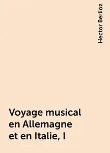 «Voyage musical en Allemagne et en Italie, I» by Hector Berlioz