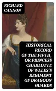 «Historical Record of the Fifth, or Princess Charlotte of Wales's Regiment of Dragoon Guards» by Richard Cannon