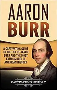 Aaron Burr: A Captivating Guide to the Life of Aaron Burr and the Most Famous Duel in American History