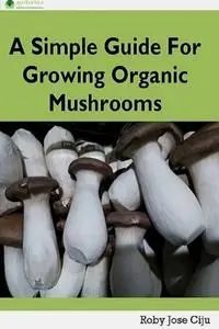 «A Simple Guide for Growing Organic Mushrooms» by Roby Jose Ciju