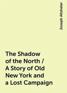 «The Shadow of the North / A Story of Old New York and a Lost Campaign» by Joseph Altsheler