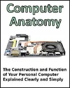 Computer Anatomy: The Construction and Function of Your Personal Computer Explained Clearly and Simply