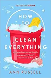 How to Clean Everything: A Practical, Down to Earth Guide for Anyone Who Doesn't Know Where to Start