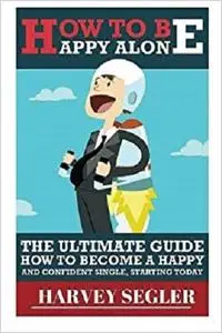How To Be Happy: Alone: The Ultimate Guide On How To Become a Happy and Confident Single, Starting Today [Repost]