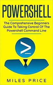 Powershell: The Comprehensive Beginners Guide To Taking Control Of The Powershell Command Line