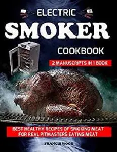 Electric Smoker Cookbook. 2 Manuscripts in 1 Book: Best Healthy Recipes of Smoking Meat for Real Pitmasters Eating Meat