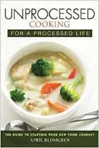 Unprocessed Cooking for a Processed Life: The Guide to Starting Your New Food Journey