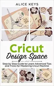 CRICUT Design Space: Step-by-Step Guide to Learn Advanced Tips and Tricks for Mastering Cricut Machine