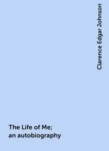 «The Life of Me; an autobiography» by Clarence Edgar Johnson