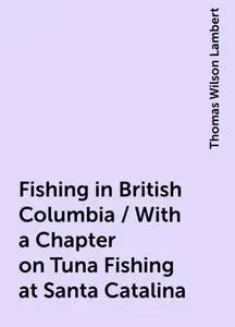 «Fishing in British Columbia / With a Chapter on Tuna Fishing at Santa Catalina» by Thomas Wilson Lambert