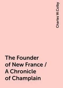 «The Founder of New France / A Chronicle of Champlain» by Charles W.Colby