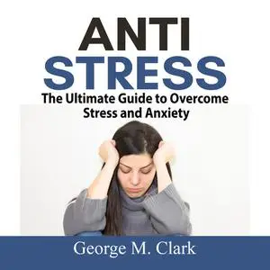 «Anti Stress: The Ultimate Guide to Overcome Stress and Anxiety» by George M. Clark