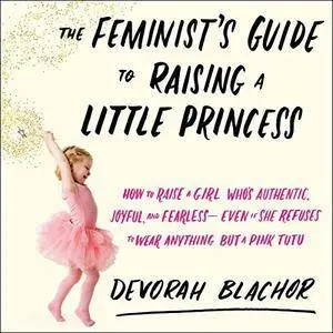 The Feminist's Guide to Raising a Little Princess: How to Raise a Girl Who's Authentic, Joyful, and Fearless [Audiobook]