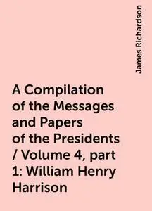 «A Compilation of the Messages and Papers of the Presidents / Volume 4, part 1: William Henry Harrison» by James Richard