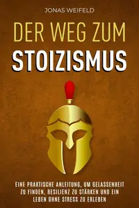 Der Weg Zum Stoizismus: Eine Praktische Anleitung, Um Gelassenheit Zu Finden, Resilienz Zu Stärken Und Ein Leben Ohne Stress