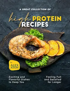 A Great Collection of High Protein Recipes: Exciting and Flavorful Dishes to Keep You Feeling Full and Satisfied for Longer