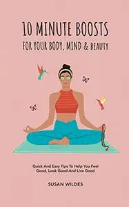 10 MINUTE BOOSTS FOR YOUR BODY, MIND & BEAUTY: Quick And Easy Tips To Help You Feel Good, Look Good And Live Good
