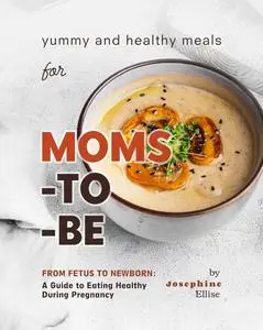 Yummy and Healthy Meals for Moms-to-Be: From Fetus to Newborn - A Guide to Eating Healthy During Pregnancy