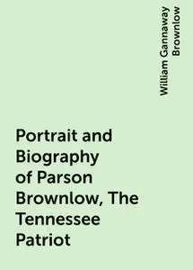 «Portrait and Biography of Parson Brownlow, The Tennessee Patriot» by William Gannaway Brownlow