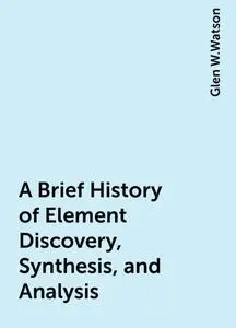 «A Brief History of Element Discovery, Synthesis, and Analysis» by Glen W.Watson