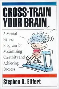 Cross-Train Your Brain: A Mental Fitness Program for Maximizing Creativity and Achieving Success by Stephen D. Eiffert