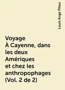 «Voyage À Cayenne, dans les deux Amériques et chez les anthropophages (Vol. 2 de 2)» by Louis Ange Pitou