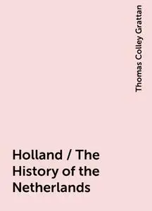 «Holland / The History of the Netherlands» by Thomas Colley Grattan