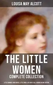 «The Little Women - Complete Collection: Little Women, Good Wives, Little Men & Jo's Boys (All 4 Books in One Edition)»