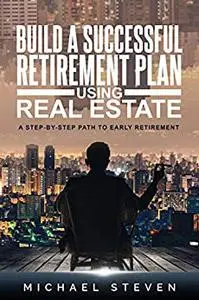 Build A Successful Retirement Plan Using Real Estate: A Step-By-Step Path To Early Retirement