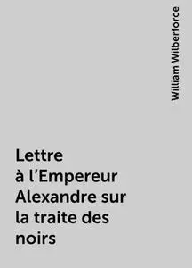 «Lettre à l'Empereur Alexandre sur la traite des noirs» by William Wilberforce