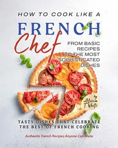 How to Cook Like a French Chef: From Basic Recipes to the Most Sophisticated Dishes