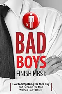 Bad Boys Finish First: How to Stop Being the Nice Guy and Become the Man Women Can’t Resist