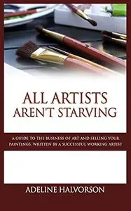 All Artists Aren't Starving: A Guide to the Business of Art and Selling Your Paintings, Written by a Successful Working Artist